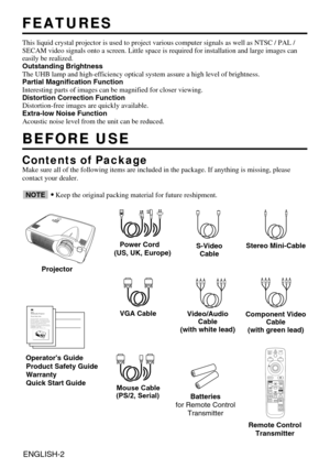 Page 2ENGLISH-2
FEATURES
FEATURES
This liquid crystal projector is used to project various computer signal\
s as well as NTSC / PAL /
SECAM video signals onto a screen. Little space is required for installa\
tion and large images can
easily be realized.
Outstanding Brightness
The UHB lamp and high-efficiency optical system assure a high level of b\
rightness.
Partial Magnification Function
Interesting parts of images can be magnified for closer viewing. 
Distortion Correction Function
Distortion-free images...