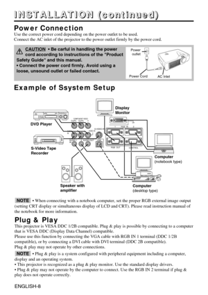 Page 8VIDEO INS-VIDEO IN
AUDIO
IN AUDIO OUT
1 12
2USBRGB  IN
RGB  OUTCONTROL
%7*CR/PRCOMPONENT VIDEOCB/PBY
AUDIO
INRL
Example of Ssystem Setup
S-Video Tape
Recorder  Computer
(notebook type)
• When connecting with a notebook computer, set the proper RGB external image output
(setting CRT display or simultaneous display of LCD and CRT). Please r\
ead instruction manual of
the notebook for more information.
Plug & Play
This projector is VESA DDC 1/2B compatible. Plug & play is possible by c\
onnecting to a...