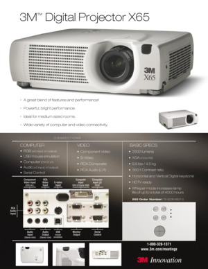 Page 13M
™
Digital Projector X65
•A great blend of features and performance!
•Powerful, bright performance.
•Ideal for medium sized rooms.
•Wide variety of computer and video connectivity.
COMPUTER
•RGB(x2 input, x1 output)
• USB mouse emulation
• Computer
(DVI-D x1)
• Audio(x2 input, x1 output)
• Serial Control
VIDEO
• Component Video
• S-Video
• RCA Composite
• RCA Audio (L,R)
BASIC SPECS
• 2500 lumens 
• XGA
(1024x768)
• 9.9 lbs / 4.5 kg
• 350:1 Contrast ratio
• Horizontal and Vertical Digital keystone
•...