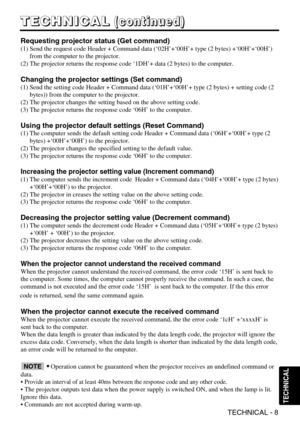 Page 8TECHNICAL - 8
T
T
T
T
E
E
E
E
C
C
C
C
H
H
H
H
N
N
N
N
I
I
I
I
C
C
C
C
A
A
A
A
L
L
L
L(
(
(
(
c
c
c
c
o
o
o
o
n
n
n
n
t
t
t
t
i
i
i
i
n
n
n
n
u
u
u
u
e
e
e
e
d
d
d
d
)
)
)
)
TECHNICAL
Requesting projector status (Get command)
(1) Send the request code Header + Command data (‘02H’+‘00H’+ t\
ype (2 bytes) +‘00H’+‘00H’)
from the computer to the projector.
(2) The projector returns the response code ‘1DH’+ data (2 byte\
s) to the computer.
Changing the projector settings (Set command)
(1) Send the setting...