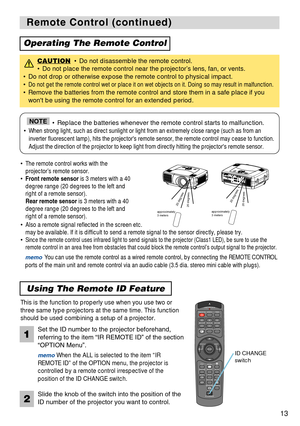 Page 13STANDBY/ONVIDEOLASER INDICATOR
ESC MENUPOSITIONRESET AUTO
KEYSTONE1  2  3
ID CHANGESEARCH
ON
OFFFREEZE MUTEMAGNFYPinPVOLUME
RGB
BLANK
PREVIOUSNEXT ASPECT MOUSE
LASERLENS SHIFT+
–––++FOCUS ZOOM
13
Remote Control (continued) Remote Control (continued)
Operating The Remote Control
CAUTION• Do not disassemble the remote control. 
• Do not place the remote control near the projector’s lens, fan, or vents.
• Do not drop or otherwise expose the remote control to physical impact.
• 
Do not get the remote control...