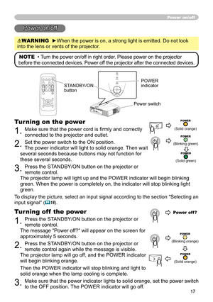 Page 17
17
Power on/off
Power on/off
WARNING  ►When the power is on, a strong light is emitted. Do not look 
into the lens or vents of the projector.
NOTE  •  Turn the power on/off in right order. Please power on the projector 
before the connected devices. Power off the projector after the connected devices.
Power switch
STANDBY/ON 
button
POWER indicator
Turning on the power
1. Make sure that the power cord is ﬁrmly and correctly 
connected to the projector and outlet.  
2. Set the power switch to the ON...