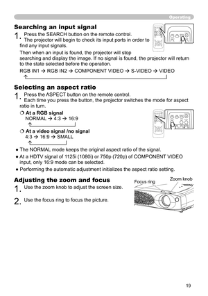 Page 19
19

Operating
Adjusting the zoom and focus
1. Use the zoom knob to adjust the screen size.  
2. Use the focus ring to focus the picture.
Searching an input signal
1. Press the SEARCH button on the remote control.   
The projector will begin to check its input ports in order to 
ﬁnd any input signals. 
Then when an input is found, the projector will stop 
searching and display the image. If no signal is found, the projector will return 
to the state selected before the operation. 
RGB IN1  RGB IN2 ...