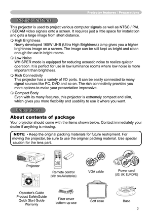 Page 3
3

Projector features / Preparations
Projector features
This projector is used to project various computer signals as well as NTSC / PAL 
/ SECAM video signals onto a screen. It requires just a little space for installation 
and gets a large image from short distance.
 High Brightness
Newly developed 165W UHB (Ultra High Brightness) lamp gives you a higher 
brightness image on a screen. The image can be still kept as bright and clean 
enough for use in bright rooms.
 Low Noise
WHISPER mode is equipped...