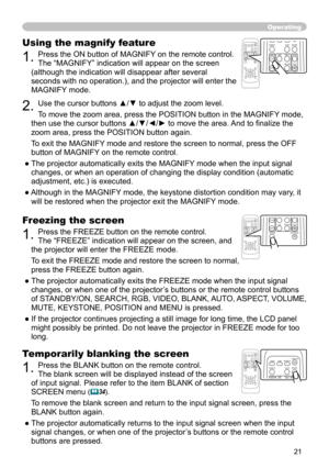 Page 21
21

Operating
Freezing the screen
1. Press the FREEZE button on the remote control.  
The “FREEZE” indication will appear on the screen, and 
the projector will enter the FREEZE mode.
To exit the  FREEZ
E mode and restore the screen to normal, 
press the FREEZE button again. 
● The projector automatically exits the FREEZE mode when the input signal 
changes, or when  one of the projector’s buttons or the remote control buttons 
of STANDBY/ON, SEARCH, RGB, VIDEO, BLANK, AUTO, ASPECT, VOLUME, 
MUTE,...