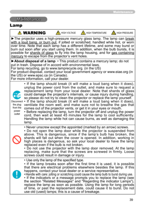 Page 39
39
Maintenance
Maintenance
Lamp
 WARNING HIGH VOLTAGE HIGH TEMPERATURE HIGH PRESSURE
►The  projector  uses  a  high-pressure  mercury  glass  lamp.  The  lamp  can break 
with  a  loud  bang,  or  burn  out,  if  jolted  or  scratched,  handled  while  hot,  or  worn 
over  time.  Note  that  each  lamp  has  a  different  lifetime,  and  some  may  burst  or 
burn  out  soon  after  you  start  using  them.  In  addition,  when  the  bulb  bursts,  it  is 
possible  for  shards  of  glass  to  ﬂy  into...