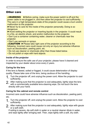 Page 42
42

Maintenance
WARNING    ►Before caring, make sure the power switch is off and the 
power cable is not plugged in, and then allow the projector to cool sufﬁ ciently. 
The care in a high temperature state of the projector could cause a burn and/or 
malfunction to the projector.
►Never try to care for the inside of the projector personally. Doing is so 
dangerous. 
►Avoid wetting the projector or inserting liquids in the projector. It could result 
in a ﬁre, an electric shock, and and/or malfunction to...