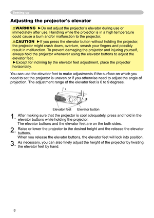 Page 8
8

Adjusting the projector's elevator
WARNING  ►Do not adjust the projector’s elevator during use or 
immediately after use. Handling while the projector is in a high temperature 
could cause a burn and/or malfunction to the projector.
 
CAUTION  ►If you press the elevator button without holding the projector, 
the projector might crash down, overturn, smash your ﬁngers and possibly 
result in malfunction. To prevent damaging the projector and injuring yourself, 
always hold the projector whenever...