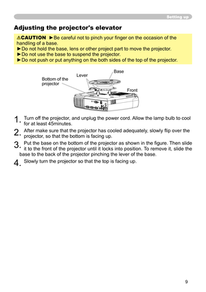 Page 9
9

Setting up
Adjusting the projector's elevator
CAUTION  ►Be careful not to pinch your ﬁnger on the occasion of the 
handling of a base.
►Do not hold the base, lens or other project part to move the projector.
►Do not use the base to suspend the projector.
►Do not push or put anything on the both sides of the top of the projector.
1. Turn off the projector, and unplug the power cord. Allow the lamp bulb to cool 
for at least 45minutes.
2. After make sure that the projector has cooled adequately,...