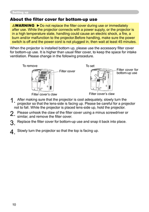 Page 10
10

Setting up
About the ﬁlter cover for bottom-up use
WARNING  ►Do not replace the ﬁlter cover during use or immediately 
after use. While the projector connects with a power supply, or the projector is 
in a high temperature state, handling could cause an electric shock, a ﬁ re, a 
burn and/or malfunction to the projector.Before handling, make sure the power 
switch is off and the power cord is not plugged in, then wait at least 45 minutes.
When the projector is installed bottom up, please use the...