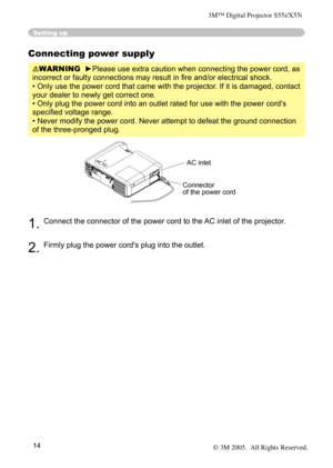 Page 14
14

Connecting power supply
WARNING  ►Please use extra caution when connecting the power cord, as 
incorrect or faulty connections may result in ﬁre and/or electrical shock.
• Only use the power cord that came with the projector. If it is damaged, contact 
your dealer to newly get correct one.
• Only plug the power cord into an outlet rated for use with the power cord's 
speciﬁed voltage range.
• Never modify the power cord. Never attempt to defeat the ground connection 
of the three-pronged plug....