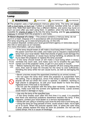 Page 40
40

Maintenance
Maintenance
Lamp
 WARNING HIGH VOLTAGE HIGH TEMPERATURE HIGH PRESSURE
►The  projector  uses  a  high-pressure  mercury  glass  lamp.  The  lamp  can break 
with  a  loud  bang,  or  burn  out,  if  jolted  or  scratched,  handled  while  hot,  or  worn 
over  time.  Note  that  each  lamp  has  a  different  lifetime,  and  some  may  burst  or 
burn  out  soon  after  you  start  using  them.  In  addition,  when  the  bulb  bursts,  it  is 
possible  for  shards  of  glass  to  ﬂy...