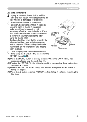 Page 43
43

Maintenance
4. Apply a vacuum cleaner to the air ﬁlter 
and the ﬁlter cover. Please replace the air 
ﬁlter when it is damaged or too soiled.
5. Replace the air ﬁlter in its original 
position. Secure the air ﬁlter in place by 
pressing each of the six  locations. 
Make sure there is no dust or dirt 
remaining after the cover is in place. If any 
dust or dirt remains use a vacuum cleaner 
to remove it as when placing the ﬁlter 
cover on the air ﬁlter.
 
Reattach the ﬁlter cover to the projector by...