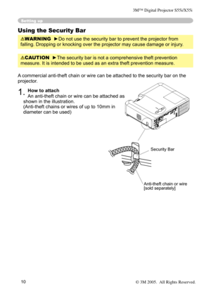 Page 10
10

Setting up
Using the Security Bar
WARNING  ►Do not use the security bar to prevent the projector from 
falling. Dropping or knocking over the projector may cause damage or injury .
A commercial anti-theft chain or wire can be attached to the security bar on the 
projector. 
1. How to attach 
An anti-theft chain or wire can be attached as 
shown in the illustration. 
(Anti-theft chains or wires of up to 10mm in 
diameter can be used)
Anti-theft chain or wire[sold separately]
Security Bar
CAUTION...