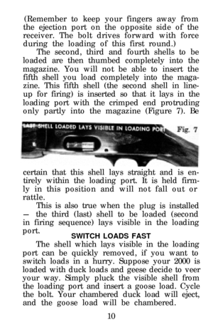 Page 12(Remember to keep your fingers away from
the ejection port on the opposite side of the 
receiver. The bolt drives forward with force
during the loading of this first round.) The second, third and fourth shells to be
loaded are then thumbed completely into the 
magazine. You will not be able to insert the fifth shell you load completely into the maga- 
zine. This fifth shell (the second shell in line- 
up for firing) is inserted so that it lays in the
loading port with the crimped end protruding only...