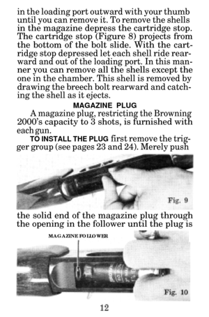 Page 14in the loading port outward with your thumb 
until you can remove it. To remove the shells
in the magazine depress the cartridge stop.
The cartridge stop (Figure 8) projects from 
the bottom of the bolt slide. With the cart-
ridge stop depressed let each shell ride rear-
ward and out of the loading port. In this man-
ner you can remove all the shells except the
one in the chamber. This shell is removed by
drawing the breech bolt rearward and catch-
ing the shell as it ejects.
MAGAZINE PLUG
A magazine...