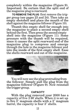 Page 15completely within the magazine (Figure 9).Important:  Be certain that the split end of
the magazine plug is rearward.
TO REMOVE THE PLUG first remove the trig-
ger group (see pages 23 and 24). Then take an
empty shotshell and place the mouth of the
shell against the magazine follower (Figure 10).
Thumb this empty shell far enough into
the magazine to place a second empty shell
behind the first. Then press the second empty
shell into the magazine (Figure 11). Some
pressure with the thumb will be required,...