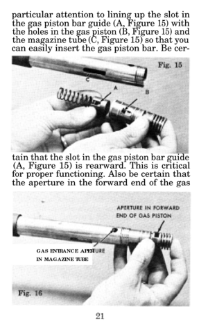 Page 22particular attention to lining up the slot inthe gas piston bar guide (A, Figure 
15) with
the holes in the gas piston (B, Figure 15) and
the magazine tube (C, Figure 15) so that you
can easily insert the gas piston bar. Be cer-
tain that the slot in the gas piston bar guide
(A, Figure 15) is rearward. This is critical
for proper functioning. Also be certain that 
the aperture in the forward end of the gas
GAS ENTRANCE APER
IN MAGAZINE TUBE 