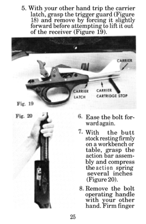 Page 265. With your other hand trip the carrier
latch, grasp the trigger guard (Figure
18) and remove by forcing it slightly
forward before attempting to lift it out
of the receiver (Figure 19).Ease the bolt for-
ward again.
Withthe butt
stock resting firmly
on a workbench or
table, grasp the
action bar assem-
bly and compress
the action  spring
several  inches
(Figure 20).
Remove the bolt
operating handle with your other
hand. Firm finger
25 