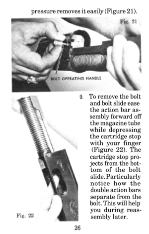 Page 27pressure removes it easily (Figure 21).
9.To remove the bolt
and bolt slide ease
the action bar as-
sembly forward off
the magazine tube
while depressing
the cartridge stop
with your finger(Figure 22). The
cartridge stop pro-
jects from the bot-
tom of the bolt
slide. Particularly
notice how the
double action bars
separate from the
bolt. This will help
you during reas-
sembly later.
26 