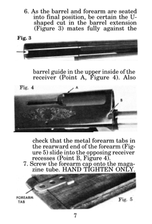 Page 96. As the barrel and forearm are seatedinto final position, be certain the 
U-
shaped cut in the barrel extension(Figure 3) mates fully against the
Fig. 3
barrel guide in the upper inside of the
receiver (Point A, Figure 4). Also
check that the metal forearm tabs in
the rearward end of the forearm (Fig-
ure 5) slide into the opposing receiver
recesses (Point B, Figure 4).
7. Screw the forearm cap onto the maga-
zine tube. HAND TIGHTEN ONLY. 