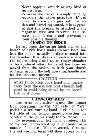 Page 10Never apply a wrench or any kind ofsevere force.
Removing the barrel  is simply done by
reversing the above procedure. If you 
prefer to store your gun with the ac- tion and barrel separated, it is suggest-
ed that the forearm be attached to the
magazine tube and receiver. This se-
cures your forearm and prevents it
from possible damage.
CLOSING THE BREECH
Do not press the carrier latch and let the
breech bolt ride home under its own force, un-
less the bolt is actually feeding a round into 
the chamber....