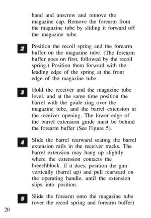 Page 21hand and unscrew and remove the 
magazine cap. Remove the forearm from 
the magazine tube by sliding it forward off 
the magazine tube. 
Position the recoil spring and the forearm 
buffer on the magazine tube. 
(The forearm
buffer goes on first, followed by the recoil 
spring.) Position them forward with the 
leading edge of the spring at the front 
edge of the magazine tube.
Hold the receiver and the magazine tube 
level, and at the same time position the
barrel with the guide ring over the 
magazine...