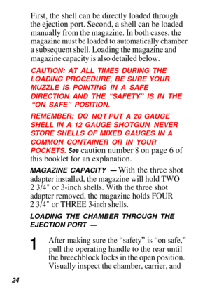 Page 25First, the shell can be directly loaded through
the ejection port. Second, a shell can be loaded
manually from the magazine. In both cases, the
magazine must be loaded to automatically chamber
a subsequent shell. Loading the magazine and
magazine capacity is also detailed below.
CAUTION: AT ALL TIMES DURING THE
LOADING PROCEDURE, BE SURE YOUR 
MUZZLE IS POINTING IN A SAFE 
DIRECTION AND THE “SAFETY” IS IN THE “ON SAFE” POSITION.
REMEMBER: DO 
NOT PUT A 20 GAUGE
SHELL IN A 12 GAUGE 
SHOTGUN NEVER
STORE...
