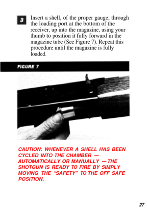 Page 28Insert a shell, of the proper gauge, through
the loading port at the bottom of the
receiver, up into the magazine, using your
thumb to position it fully forward in the
magazine tube (See Figure 7). Repeat this
procedure until the magazine is fully
loaded.
CAUTION: WHENEVER A SHELL HAS BEEN 
CYCLED 
INTO THE CHAMBER -
AUTOMATICALLY  OR MANUALLY - THE
SHOTGUN IS READY 
TO  FIRE BY SIMPLY
MOVING  THE “SAFETY” 
TO THE  OFF SAFE
POSITION.
27 