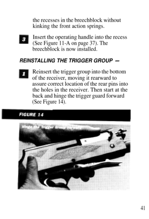 Page 41the recesses in the breechblock without
kinking the front action springs.
Insert the operating handle into the recess
(See Figure 11-A on page 37). The
breechblock is now installed.
REINSTALLING THE TRIGGER GROUP -
Reinsert the trigger group into the bottom
of the receiver, moving it rearward to
assure correct location of the rear pins into
the holes in the receiver. Then start at the
back and hinge the trigger guard forward
(See Figure 14).
41 