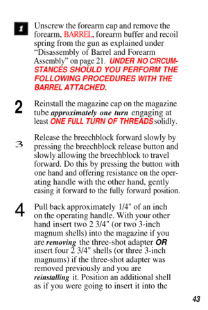Page 43Unscrew the forearm cap and remove the
forearm, BARREL, forearm buffer and recoil
spring from the gun as explained under
“Disassembly of Barrel and Forearm
Assembly” on page 21.  UNDER NO CIRCUM-
STANCES SHOULD YOU PERFORM THE
FOLLOWING PROCEDURES  
WITH THE
BARREL ATTACHED.
2Reinstall the magazine cap on the magazine
tube approximately one turn engaging at
least ONE FULL  TURN OF THREADS  solidly.
3Release the breechblock forward slowly by
pressing the breechblock release button and
slowly allowing the...