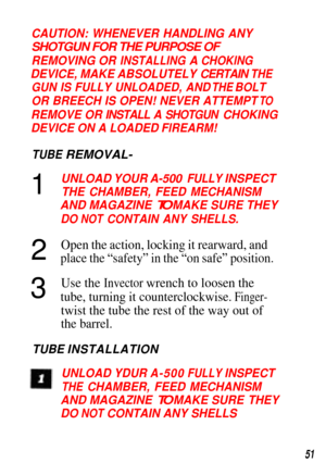 Page 51CAUTION: WHENEVER HANDLING ANY
SHOTGUN FOR THE PURPOSE OF
REMOVING OR INSTALLING A CHOKlNG
DEVICE, MAKE ABSOLUTELY CERTAIN THE
GUN IS FULLY UNLOADED, AND THE BOLT
OR BREECH IS OPEN! NEVER ATTEMPT TO
REMOVE OR INSTALL A SHOTGUN CHOKING
DEVICE ON A LOADED FlREARM!
TUBE REMOVAL-
12
3UNLOAD YOUR A-500 FULLY INSPECT
THE CHAMBER, FEED MECHANISM
AND MAGAZINE TO MAKE SURE THEY
DO NOT CONTAIN ANY SHELLS.
Open the action, locking it rearward, and
place the “safety” in the “on safe” position.
Use the Invector...