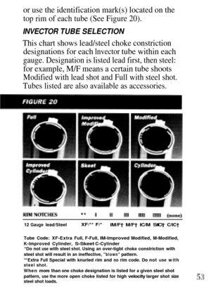 Page 53or use the identification mark(s) located on the
top rim of each tube (See Figure 20).
INVECTOR TUBE SELECTION
This chart shows lead/steel choke constriction
designations for each lnvector tube within each
gauge. Designation is listed lead first, then steel:
for example, M/F means a certain tube shoots
Modified with lead shot and Full with steel shot.
Tubes listed are also available as accessories.
12 Gauge lead/SteelXF/** F/*lM/F† M/F† IC/M S/IC† C/IC†
Tube Code: XF-Extra Full, F-Full, IM-Improved...