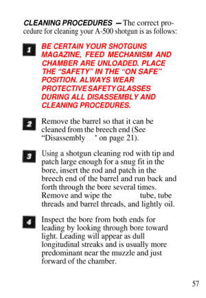 Page 57CLEANING PROCEDURES - The correct pro-
cedure for cleaning your A-500 shotgun is as follows:
BE CERTAIN YOUR SHOTGUNS
MAGAZINE, FEED MECHANISM AND
CHAMBER ARE UNLOADED. PLACE
THE “SAFETY” IN THE “ON SAFE”
POSITION. ALWAYS WEAR
PROTECTIVE SAFETY GLASSES
DURING ALL DISASSEMBLY AND
CLEANING PROCEDURES.
Remove the barrel so that it can be
cleaned from the breech end (See
“Disassembly . . . ” on page 21).
Using a shotgun cleaning rod with tip and
patch large enough for a snug fit in the
bore, insert the rod...