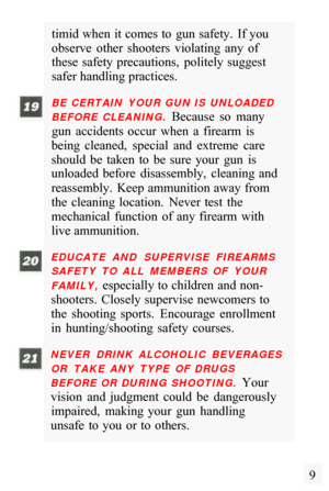 Page 11timid when  it comes to  gun safety.  If you 
observe  other  shooters  violating  any  of 
these  safety precautions,  politely  suggest 
safer handling practices. 
BE  CERTAIN  YOUR GUN IS  UNLOADED 
BEFORE  CLEANING. 
Because  so  many 
gun  accidents  occur  when  a  firearm  is 
being  cleaned,  special  and  extreme  care 
should  be  taken  to  be  sure  your  gun  is 
unloaded  before  disassembly,  cleaning  and 
reassembly.  Keep ammunition away from 
the  cleaning  location.  Never  test  the...