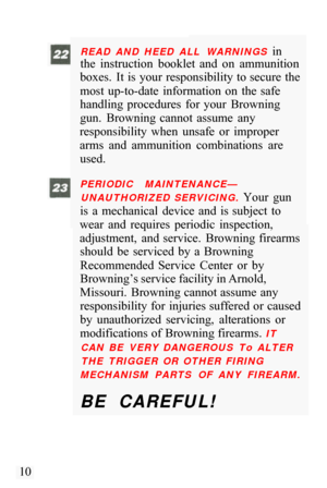 Page 12READ  AND  HEED  ALL  WARNINGS in 
the  instruction  booklet  and  on  ammunition 
boxes.  It  is  your  responsibility to secure  the 
most  up-to-date  information  on  the  safe 
handling  procedures  for  your  Browning 
gun.  Browning  cannot  assume  any 
responsibility  when  unsafe  or  improper 
arms  and  ammunition  combinations  are  used. 
PERIODIC  MAINTENANCE— 
UNAUTHORIZED  SERVICING. 
Your  gun 
is  a  mechanical  device  and  is subject  to 
wear  and  requires  periodic  inspection,...