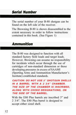 Page 14The  serial  number  of  your  B-80  shotgun  can  be 
found  on  the  left side  of the  receiver. 
The  Browning B
-80  is shown  disassembled to the 
extent  necessary  in  order  to  follow  instructions 
contained in this book.  (See Figure  1) 
The  B
-80  was designed to  function  with all 
standard  factory  field  loads  and  target  loads.  However,  Browning can assume no responsibility 
for  incidents  which  occur  through  the  use  of 
cartridges  of  non
-standard  dimension  or  those...