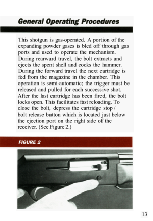 Page 15This  shotgun  is  gas-operated.  A portion  of the 
expanding  powder  gases  is  bled  off  through  gas 
ports  and  used  to  operate  the  mechanism. 
During  rearward  travel,  the  bolt  extracts  and 
ejects  the  spent  shell  and  cocks  the  hammer. 
During  the  forward  travel  the  next  cartridge  is 
fed  from  the  magazine  in  the  chamber.  This 
operation  is  semi
-automatic;  the  trigger  must  be 
released  and  pulled  for  each  successive  shot. 
After  the  last  cartridge...