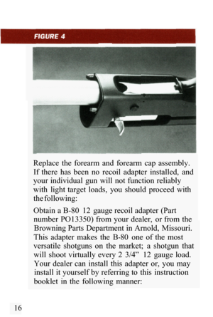 Page 18Replace  the  forearm  and  forearm  cap  assembly. If  there  has  been  no  recoil  adapter  installed,  and 
your individual  gun  will  not function  reliably 
with  light  target  loads,  you  should  proceed  with 
the following: 
Obtain a B
-80  12  gauge recoil adapter (Part 
number  PO13350) from your dealer,  or from the 
Browning Parts Department in Arnold,  Missouri. 
This  adapter  makes  the  B
-80  one  of  the  most 
versatile  shotguns  on  the  market;  a  shotgun  that 
will  shoot...