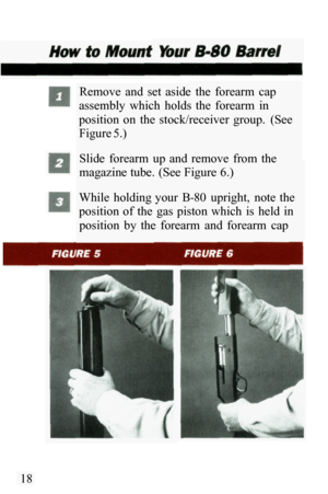 Page 20Remove  and  set  aside  the  forearm  cap 
assembly  which  holds  the  forearm  in 
position  on  the  stock/receiver  group.  (See 
Figure 5.) 
Slide  forearm  up  and  remove  from  the 
magazine tube. (See Figure 6.) 
While  holding your  B
-80  upright,  note  the 
position  of  the  gas  piston  which  is  held  in 
position  by  the  forearm  and  forearm  cap 
18  