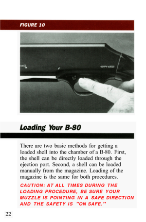 Page 24There  are  two  basic  methods  for  getting  a loaded shell  into  the  chamber  of a  B
-80.  First, 
the  shell  can  be  directly  loaded  through  the 
ejection  port.  Second,  a  shell  can  be  loaded 
manually  from  the  magazine.  Loading  of the 
magazine  is  the  same  for  both  procedures. 
CAUTION:  AT ALL  TIMES  DURING  THE 
LOADING  PROCEDURE,  BE  SURE  YOUR 
MUZZLE  IS  POINTING  IN  A  SAFE  DIRECTION 
AND  THE  SAFETY  IS 
ON SAFE. 
22  