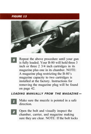 Page 27Repeat  the  above  procedure  until  your  gun 
is fully loaded. Your B
-80 will hold three 3 
inch  or  three  2  3/4  inch  cartridges  in  its 
magazine plus one in its chamber.  NOTE: 
A magazine plug restricting the B-80’s  magazine  capacity  to  two  cartridges  is 
installed at the factory.  lnstructions for 
removing  the  magazine  plug will  be  found 
on  page  42. 
LOADING  MANUALLY  FROM  THE  MAGAZINE- 
Make sure  the  muzzle  is pointed  in  a safe 
direction. 
Open  the  bolt  and...