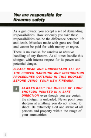 Page 4As  a  gun  owner,  you  accept  a  set  of  demanding responsibilities.  How seriously you take these 
responsibilities  can  be  the  difference  between  life 
and  death.  Mistakes  made  with  guns  are  final and  cannot  be  paid  for  with  money  or  regret. 
There  is  no  excuse  for  careless  or  abusive  handling  of  any  firearm.  At  all  times  handle  this 
shotgun  with  intense  respect  for  its  power  and 
potential  danger. 
PLEASE  READ  AND  UNDERSTAND  ALL  OF 
THE  PROPER...