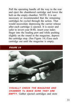 Page 33Pull  the  operating  handle  all  the  way  to  the  rear 
and  eject  the  chambered  cartridge  and  lower  the 
bolt on the empty chamber.  NOTE:  It  is not  necessary  or  recommended  that  the  remaining 
cartridges  be  cycled  through  the  action.  That 
would  necessitate  depressing  the  carrier  release 
after  each  cartridge  is  ejected.  It  is  easier  and 
safer  to  invert your  B
-80,  insert your  index 
finger  into  the  loading  port  and  while  pushing 
slightly  on  the...