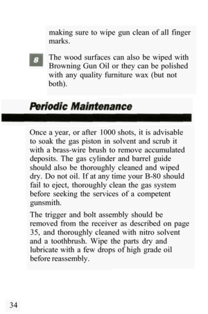 Page 36making sure  to  wipe  gun  clean  of all  finger 
marks. 
The  wood  surfaces  can  also  be  wiped  with 
Browning  Gun  Oil  or  they  can  be  polished 
with  any  quality  furniture  wax  (but  not 
both). 
Once  a year,  or after  1000 shots,  it is advisable  to  soak  the  gas  piston  in  solvent  and  scrub  it 
with  a  brass
-wire  brush  to  remove  accumulated 
deposits.  The  gas  cylinder  and  barrel  guide 
should  also  be  thoroughly  cleaned  and  wiped 
dry.  Do not oil.  If at any...