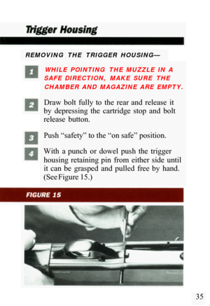 Page 37REMOVING  THE  TRIGGER  HOUSING— WHILE  POINTING  THE  MUZZLE  IN  A 
SAFE  DIRECTION,  MAKE  SURE  THE 
CHAMBER  AND  MAGAZINE  ARE  EMPTY. 
Draw  bolt  fully  to  the  rear  and  release  it 
by  depressing  the  cartridge  stop  and  bolt 
release  button. 
Push “safety” to the “on safe” position. 
With  a  punch  or  dowel  push  the  trigger  housing  retaining  pin  from  either  side  until 
it  can  be  grasped  and  pulled  free  by  hand. 
(See Figure 15.) 
35  