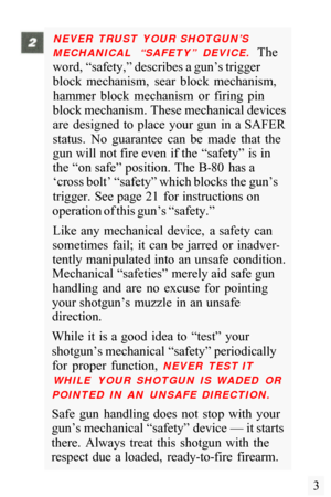 Page 5NEVER  TRUST  YOUR SHOTGUN’S 
MECHANICAL  “SAFETY”  DEVICE. 
The 
word, “safety,” describes a gun’s trigger 
block  mechanism,  sear  block  mechanism,  hammer  block  mechanism  or  firing  pin 
block mechanism. These mechanical devices 
are  designed  to  place  your  gun  in  a SAFER 
status.  No  guarantee  can  be  made  that  the 
gun will not fire even  if the  “safety” is in 
the “on safe” position. The B
-80  has a 
‘cross bolt’ “safety” which blocks the gun’s 
trigger. See page 21  for...