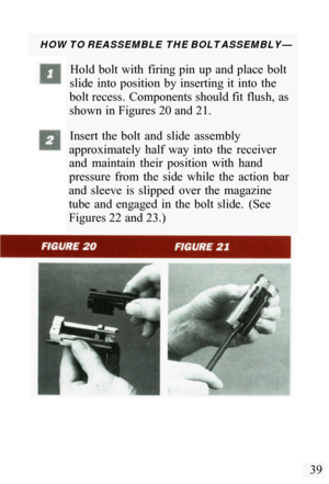 Page 41HOW TO REASSEMBLE THE BOLT ASSEMBLY— 
Hold  bolt with  firing pin  up  and place  bolt 
slide  into  position  by inserting it  into  the 
bolt recess.  Components should fit  flush, as 
shown in Figures 20 and 21. 
Insert  the  bolt  and  slide  assembly 
approximately  half  way  into  the  receiver 
and  maintain  their  position  with  hand 
pressure  from  the  side  while  the  action  bar 
and  sleeve  is  slipped  over  the  magazine 
tube  and  engaged  in  the  bolt  slide.  (See 
Figures 22...