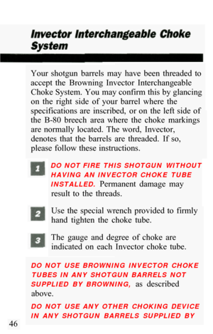 Page 48Your  shotgun  barrels  may  have  been  threaded  to 
accept  the  Browning  Invector  Interchangeable Choke System. You may confirm this by glancing 
on  the  right  side  of  your  barrel  where  the 
specifications are  inscribed,  or on  the  left side  of 
the  B
-80  breech  area  where  the  choke  markings 
are  normally located.  The  word,  Invector, 
denotes  that  the  barrels  are  threaded.  If  so, 
please follow these instructions. 
DO  NOT FIRE  THIS  SHOTGUN  WITHOUT 
HAVING  AN...