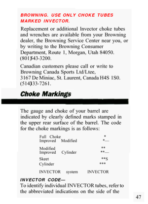 Page 49BROWNING.  USE  ONLY  CHOKE  TUBES 
MARKED  INVECTOR. 
Replacement  or  additional  lnvector  choke  tubes 
and  wrenches  are  available  from  your  Browning 
dealer,  the  Browning  Service  Center  near  you,  or 
by  writing  to  the  Browning  Consumer 
Department, Route  1, Morgan, Utah 84050. 
Canadian  customers  please  call  or  write  to  Browning  Canada Sports  Ltd/Ltee, 
3167 De Miniac, St. Laurent, Canada H4S 1S0. 
(801) 543
-3200. 
(514) 333
-7261. 
The  gauge  and  choke  of  your...